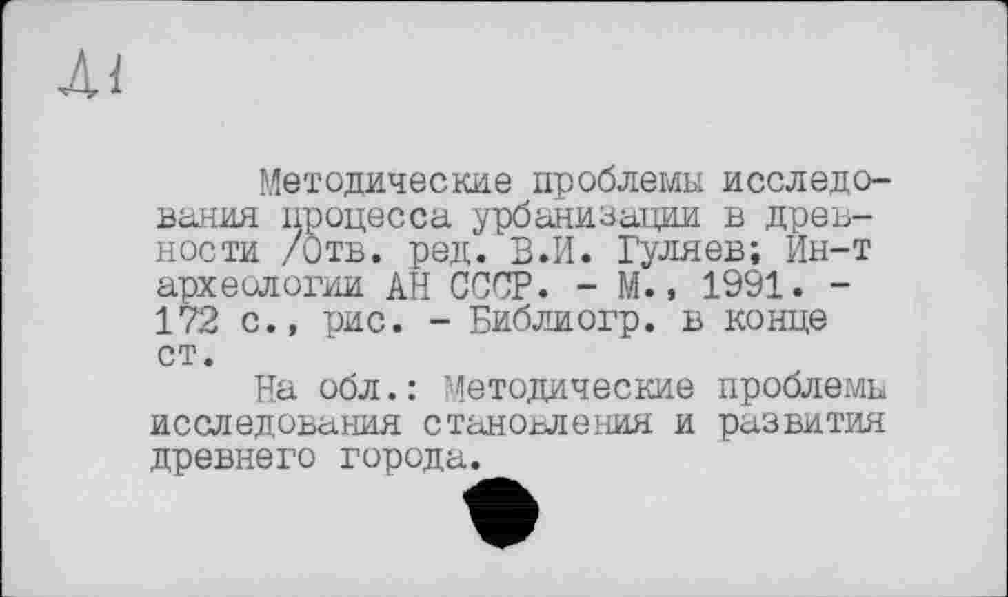 ﻿Ai
Методические проблемы исследования процесса урбанизации в древности /Отв. ред. В.И. Гуляев; Ин-т археологии АН СССР. - М., 1991. -172 с., рис. - Библиогр. в конце ст.
На обл.: Методические проблемы исследования становления и развития древнего города.